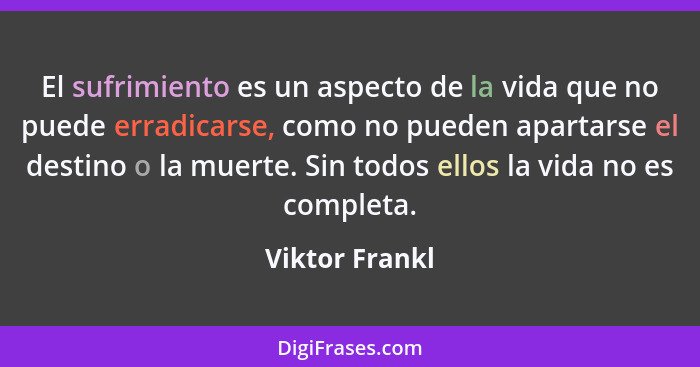 El sufrimiento es un aspecto de la vida que no puede erradicarse, como no pueden apartarse el destino o la muerte. Sin todos ellos la... - Viktor Frankl