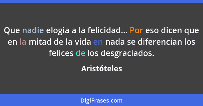 Que nadie elogia a la felicidad... Por eso dicen que en la mitad de la vida en nada se diferencian los felices de los desgraciados.... - Aristóteles