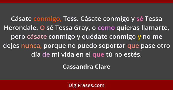 Cásate conmigo, Tess. Cásate conmigo y sé Tessa Herondale. O sé Tessa Gray, o como quieras llamarte, pero cásate conmigo y quédate c... - Cassandra Clare