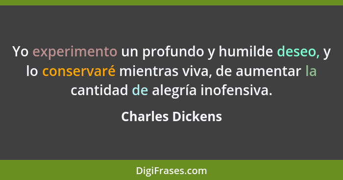 Yo experimento un profundo y humilde deseo, y lo conservaré mientras viva, de aumentar la cantidad de alegría inofensiva.... - Charles Dickens