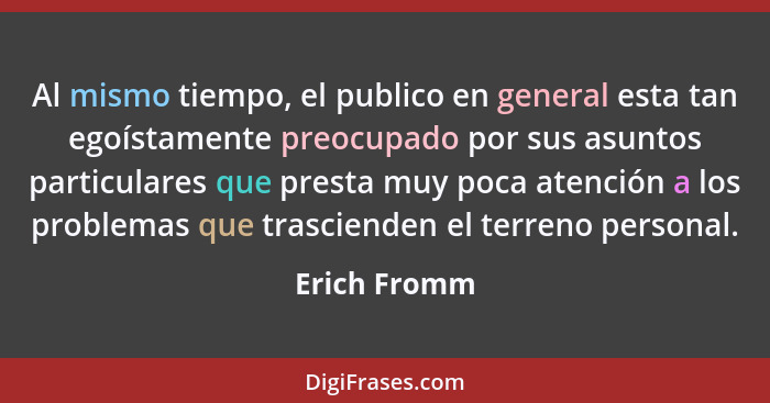 Al mismo tiempo, el publico en general esta tan egoístamente preocupado por sus asuntos particulares que presta muy poca atención a los... - Erich Fromm