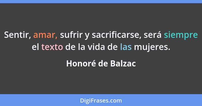 Sentir, amar, sufrir y sacrificarse, será siempre el texto de la vida de las mujeres.... - Honoré de Balzac