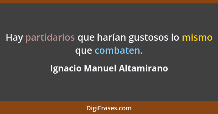 Hay partidarios que harían gustosos lo mismo que combaten.... - Ignacio Manuel Altamirano