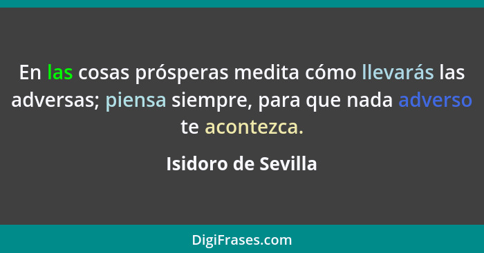 En las cosas prósperas medita cómo llevarás las adversas; piensa siempre, para que nada adverso te acontezca.... - Isidoro de Sevilla