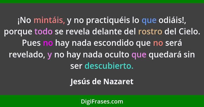 ¡No mintáis, y no practiquéis lo que odiáis!, porque todo se revela delante del rostro del Cielo. Pues no hay nada escondido que no... - Jesús de Nazaret