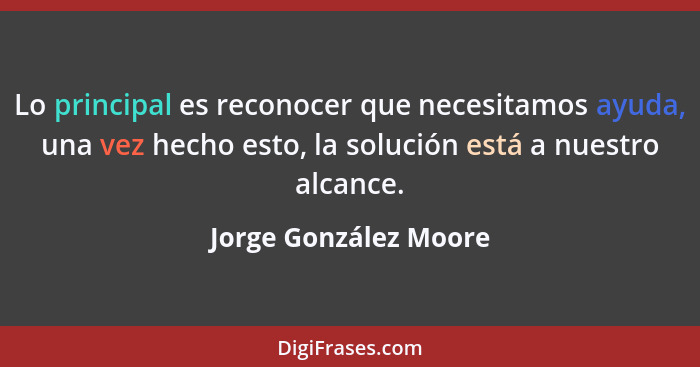 Lo principal es reconocer que necesitamos ayuda, una vez hecho esto, la solución está a nuestro alcance.... - Jorge González Moore