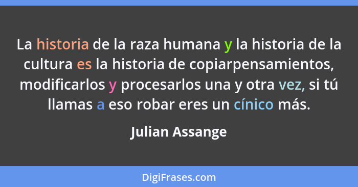 La historia de la raza humana y la historia de la cultura es la historia de copiarpensamientos, modificarlos y procesarlos una y otra... - Julian Assange