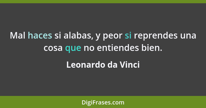 Mal haces si alabas, y peor si reprendes una cosa que no entiendes bien.... - Leonardo da Vinci