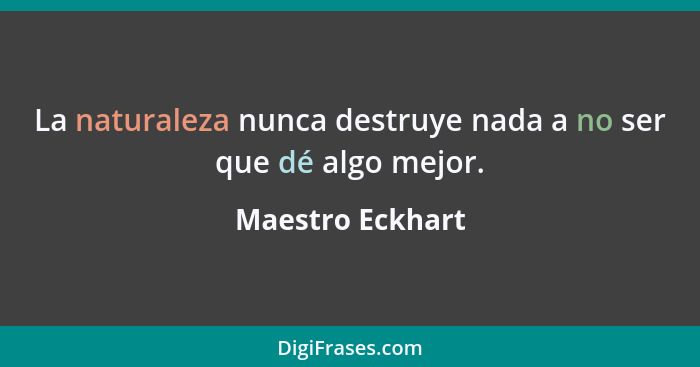 La naturaleza nunca destruye nada a no ser que dé algo mejor.... - Maestro Eckhart