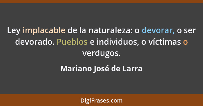 Ley implacable de la naturaleza: o devorar, o ser devorado. Pueblos e individuos, o víctimas o verdugos.... - Mariano José de Larra