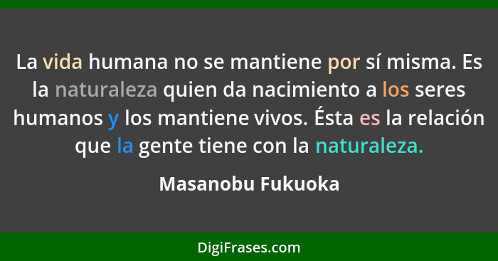 La vida humana no se mantiene por sí misma. Es la naturaleza quien da nacimiento a los seres humanos y los mantiene vivos. Ésta es... - Masanobu Fukuoka