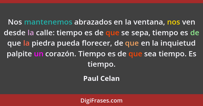 Nos mantenemos abrazados en la ventana, nos ven desde la calle: tiempo es de que se sepa, tiempo es de que la piedra pueda florecer, de q... - Paul Celan