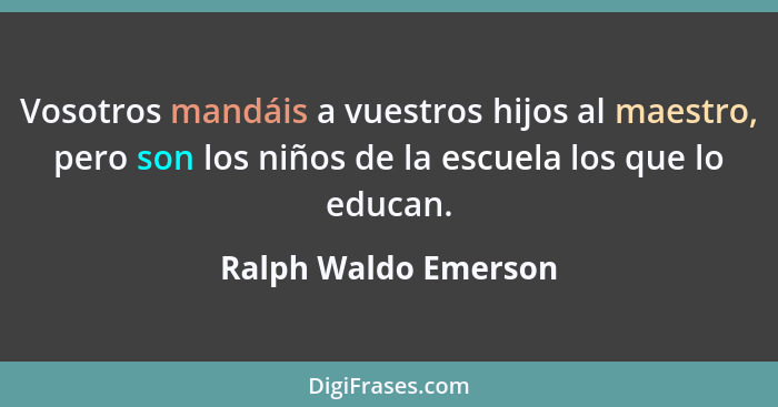 Vosotros mandáis a vuestros hijos al maestro, pero son los niños de la escuela los que lo educan.... - Ralph Waldo Emerson