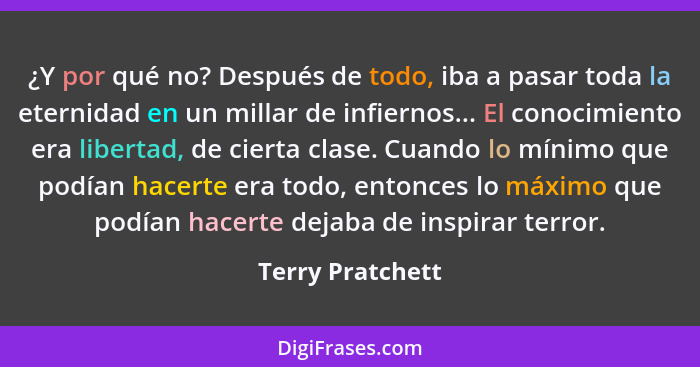 ¿Y por qué no? Después de todo, iba a pasar toda la eternidad en un millar de infiernos... El conocimiento era libertad, de cierta c... - Terry Pratchett