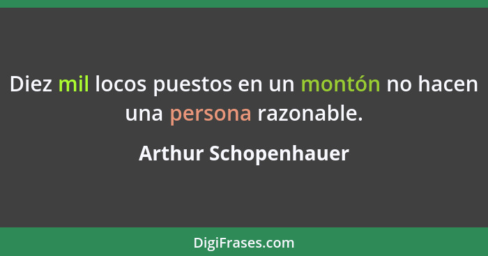 Diez mil locos puestos en un montón no hacen una persona razonable.... - Arthur Schopenhauer