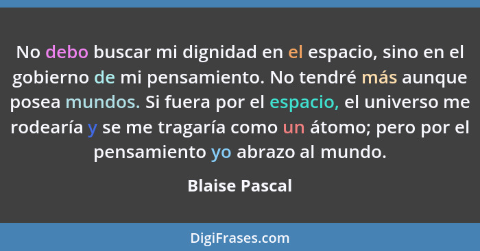 No debo buscar mi dignidad en el espacio, sino en el gobierno de mi pensamiento. No tendré más aunque posea mundos. Si fuera por el es... - Blaise Pascal