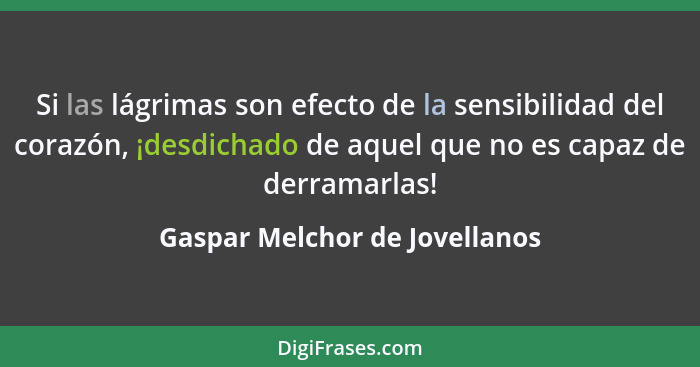 Si las lágrimas son efecto de la sensibilidad del corazón, ¡desdichado de aquel que no es capaz de derramarlas!... - Gaspar Melchor de Jovellanos