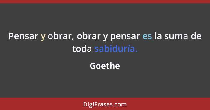 Pensar y obrar, obrar y pensar es la suma de toda sabiduría.... - Goethe