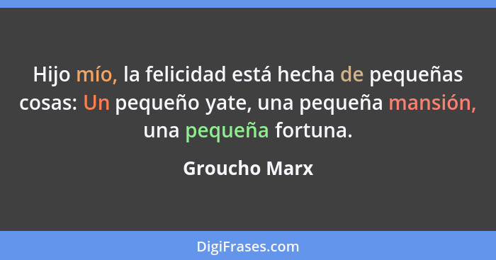 Hijo mío, la felicidad está hecha de pequeñas cosas: Un pequeño yate, una pequeña mansión, una pequeña fortuna.... - Groucho Marx