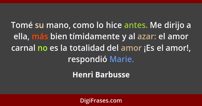 Tomé su mano, como lo hice antes. Me dirijo a ella, más bien tímidamente y al azar: el amor carnal no es la totalidad del amor ¡Es el... - Henri Barbusse