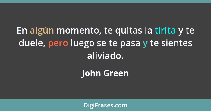 En algún momento, te quitas la tirita y te duele, pero luego se te pasa y te sientes aliviado.... - John Green