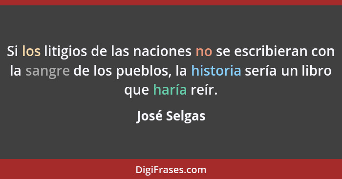 Si los litigios de las naciones no se escribieran con la sangre de los pueblos, la historia sería un libro que haría reír.... - José Selgas