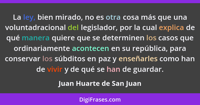 La ley, bien mirado, no es otra cosa más que una voluntadracional del legislador, por la cual explica de qué manera quiere q... - Juan Huarte de San Juan