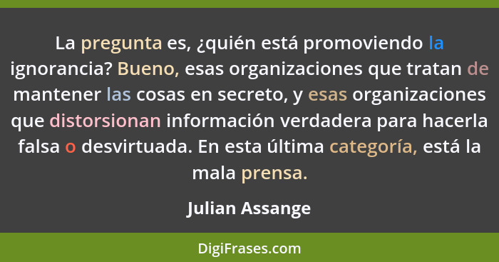 La pregunta es, ¿quién está promoviendo la ignorancia? Bueno, esas organizaciones que tratan de mantener las cosas en secreto, y esas... - Julian Assange