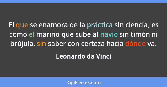 El que se enamora de la práctica sin ciencia, es como el marino que sube al navío sin timón ni brújula, sin saber con certeza haci... - Leonardo da Vinci