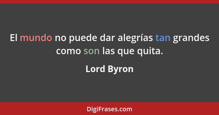 El mundo no puede dar alegrías tan grandes como son las que quita.... - Lord Byron