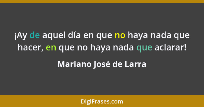 ¡Ay de aquel día en que no haya nada que hacer, en que no haya nada que aclarar!... - Mariano José de Larra