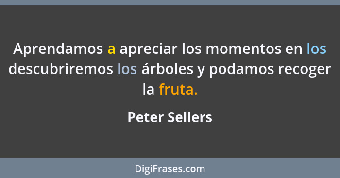Aprendamos a apreciar los momentos en los descubriremos los árboles y podamos recoger la fruta.... - Peter Sellers