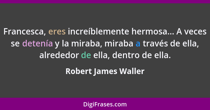 Francesca, eres increíblemente hermosa... A veces se detenía y la miraba, miraba a través de ella, alrededor de ella, dentro de... - Robert James Waller