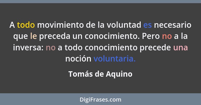 A todo movimiento de la voluntad es necesario que le preceda un conocimiento. Pero no a la inversa: no a todo conocimiento precede u... - Tomás de Aquino