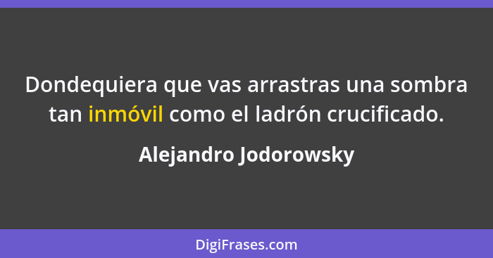 Dondequiera que vas arrastras una sombra tan inmóvil como el ladrón crucificado.... - Alejandro Jodorowsky