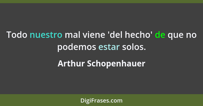 Todo nuestro mal viene 'del hecho' de que no podemos estar solos.... - Arthur Schopenhauer