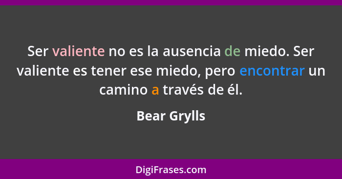 Ser valiente no es la ausencia de miedo. Ser valiente es tener ese miedo, pero encontrar un camino a través de él.... - Bear Grylls