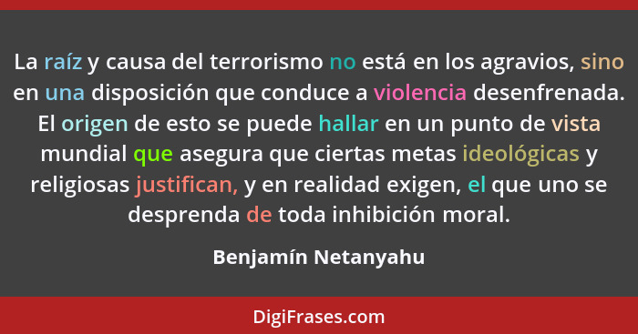 La raíz y causa del terrorismo no está en los agravios, sino en una disposición que conduce a violencia desenfrenada. El origen d... - Benjamín Netanyahu