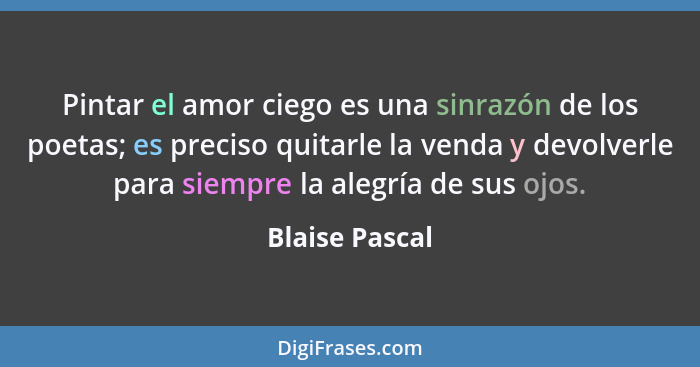 Pintar el amor ciego es una sinrazón de los poetas; es preciso quitarle la venda y devolverle para siempre la alegría de sus ojos.... - Blaise Pascal