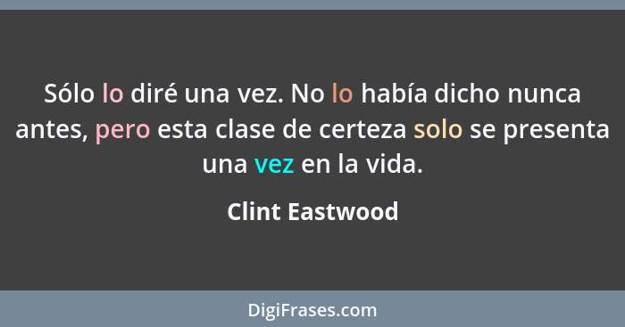 Sólo lo diré una vez. No lo había dicho nunca antes, pero esta clase de certeza solo se presenta una vez en la vida.... - Clint Eastwood