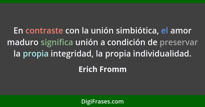 En contraste con la unión simbiótica, el amor maduro significa unión a condición de preservar la propia integridad, la propia individual... - Erich Fromm
