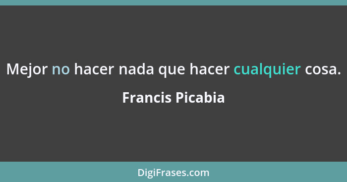 Mejor no hacer nada que hacer cualquier cosa.... - Francis Picabia