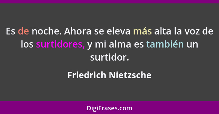 Es de noche. Ahora se eleva más alta la voz de los surtidores, y mi alma es también un surtidor.... - Friedrich Nietzsche