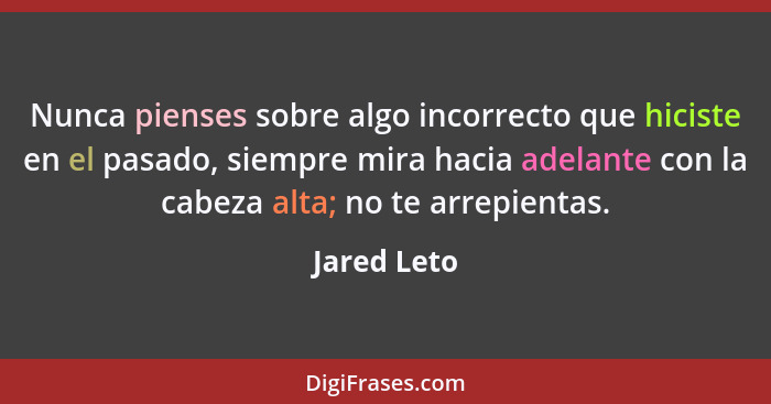 Nunca pienses sobre algo incorrecto que hiciste en el pasado, siempre mira hacia adelante con la cabeza alta; no te arrepientas.... - Jared Leto