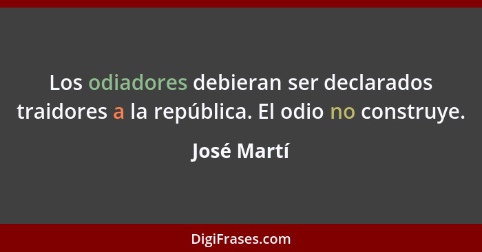 Los odiadores debieran ser declarados traidores a la república. El odio no construye.... - José Martí