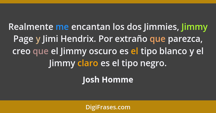 Realmente me encantan los dos Jimmies, Jimmy Page y Jimi Hendrix. Por extraño que parezca, creo que el Jimmy oscuro es el tipo blanco y e... - Josh Homme