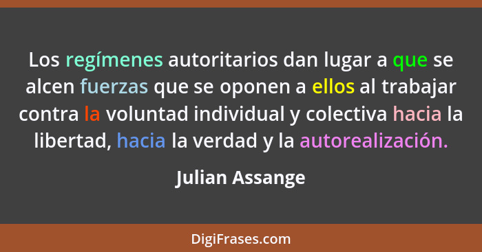 Los regímenes autoritarios dan lugar a que se alcen fuerzas que se oponen a ellos al trabajar contra la voluntad individual y colecti... - Julian Assange