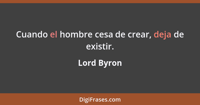 Cuando el hombre cesa de crear, deja de existir.... - Lord Byron