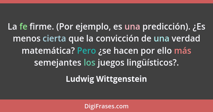 La fe firme. (Por ejemplo, es una predicción). ¿Es menos cierta que la convicción de una verdad matemática? Pero ¿se hacen por e... - Ludwig Wittgenstein