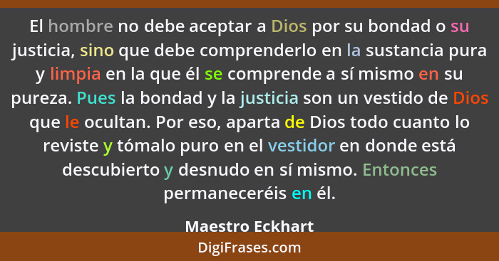 El hombre no debe aceptar a Dios por su bondad o su justicia, sino que debe comprenderlo en la sustancia pura y limpia en la que él... - Maestro Eckhart